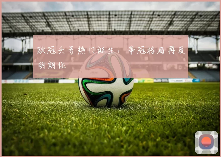 欧冠头号热门诞生,争冠格局再度明朗化