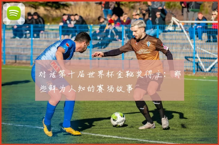 对话第十届世界杯金靴奖得主：那些鲜为人知的赛场故事