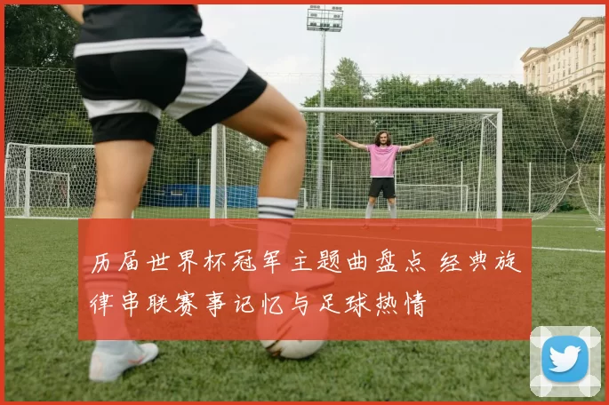 历届世界杯冠军主题曲盘点 经典旋律串联赛事记忆与足球热情