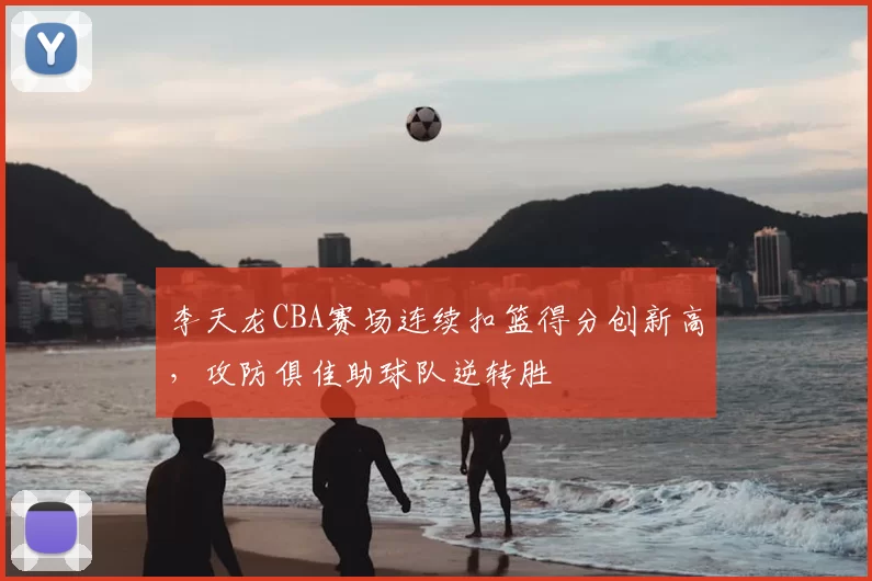 李天龙CBA赛场连续扣篮得分创新高，攻防俱佳助球队逆转胜