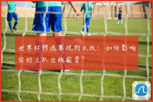 世界杯预选赛规则大改：如何影响你的主队出线前景？