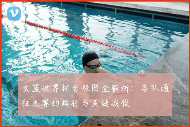 女篮世界杯晋级图全解析：各队通往决赛的路径与关键战役