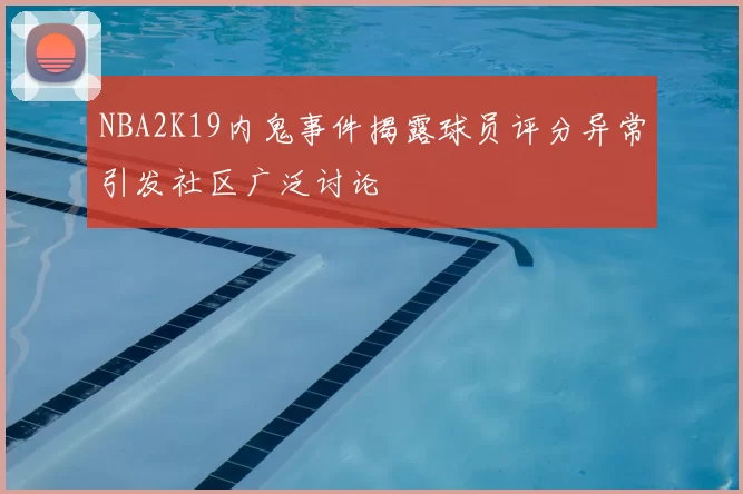 NBA2K19内鬼事件揭露球员评分异常引发社区广泛讨论