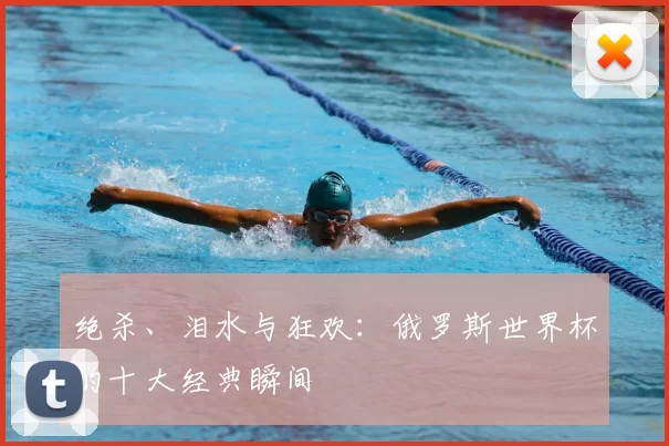 绝杀、泪水与狂欢:俄罗斯世界杯的十大经典瞬间