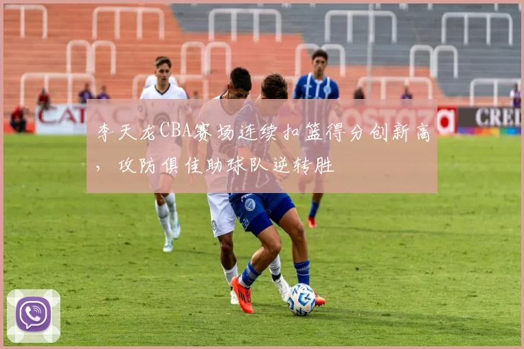 李天龙CBA赛场连续扣篮得分创新高,攻防俱佳助球队逆转胜