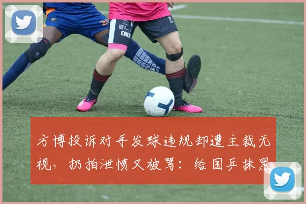方博投诉对手发球违规却遭主裁无视,扔拍泄愤又被骂:给国乒抹黑