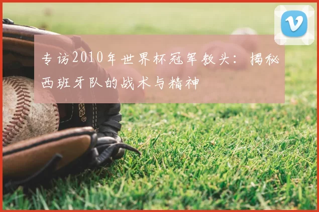 专访2010年世界杯冠军教头:揭秘西班牙队的战术与精神