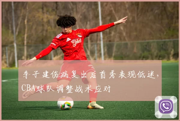 李子建伤病复出后首秀表现低迷，CBA球队调整战术应对