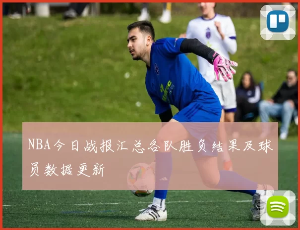 NBA今日战报汇总各队胜负结果及球员数据更新