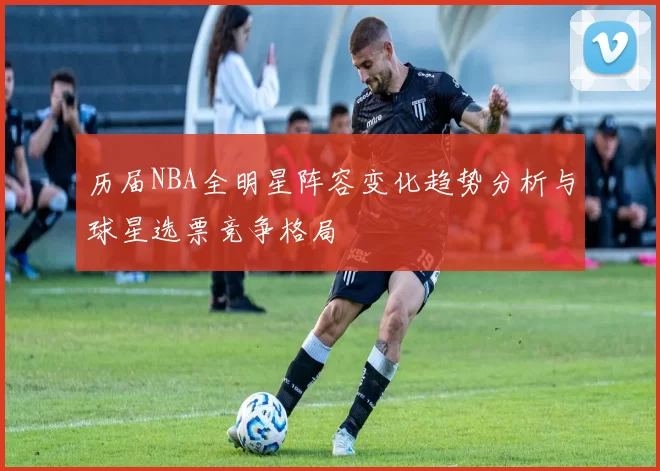 历届NBA全明星阵容变化趋势分析与球星选票竞争格局