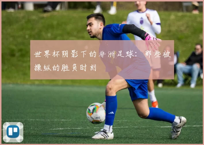 世界杯阴影下的非洲足球:那些被操纵的胜负时刻