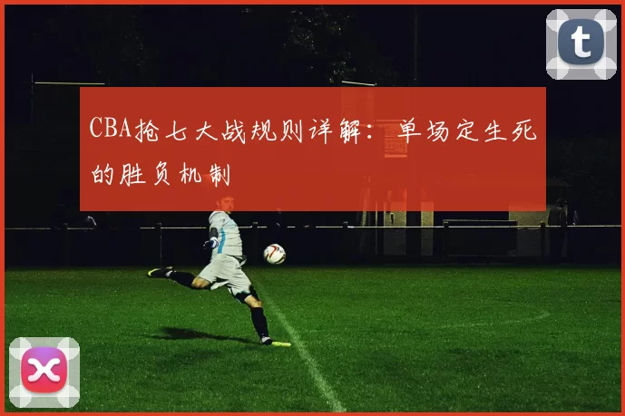 CBA抢七大战规则详解:单场定生死的胜负机制