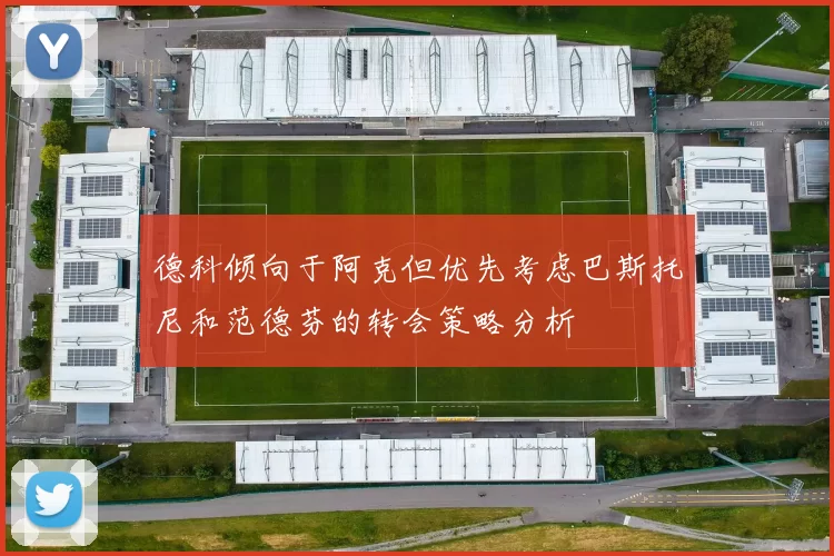 德科倾向于阿克但优先考虑巴斯托尼和范德芬的转会策略分析