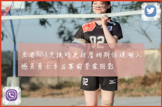 王者NBA兑换码更新詹姆斯伤退湖人憾负勇士季后赛前景蒙阴影