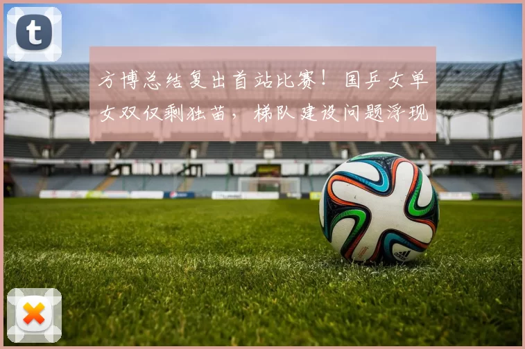 方博总结复出首站比赛！国乒女单女双仅剩独苗，梯队建设问题浮现