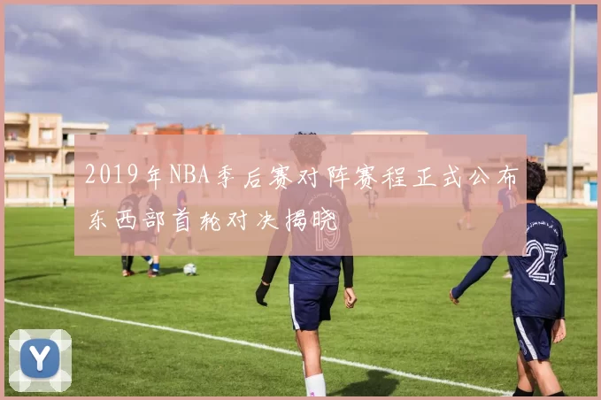 2019年NBA季后赛对阵赛程正式公布东西部首轮对决揭晓