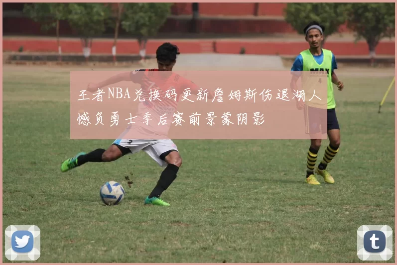 王者NBA兑换码更新詹姆斯伤退湖人憾负勇士季后赛前景蒙阴影
