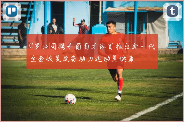 C罗公司携手葡萄牙体育推出新一代全套恢复设备助力运动员健康