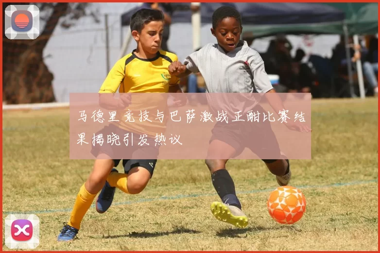 马德里竞技与巴萨激战正酣比赛结果揭晓引发热议