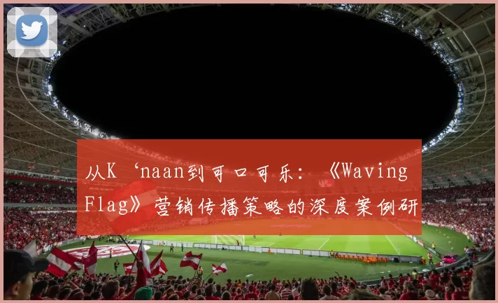 从K‘naan到可口可乐:《Waving Flag》营销传播策略的深度案例研究