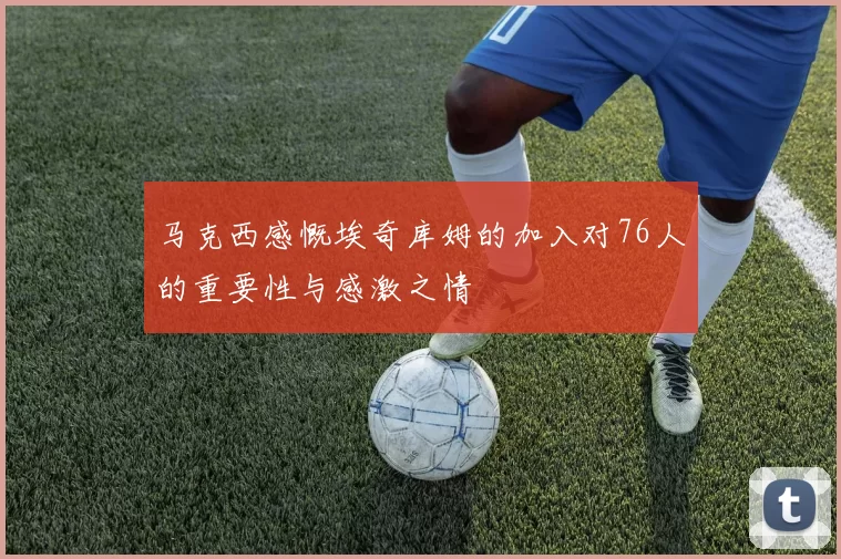 马克西感慨埃奇库姆的加入对76人的重要性与感激之情