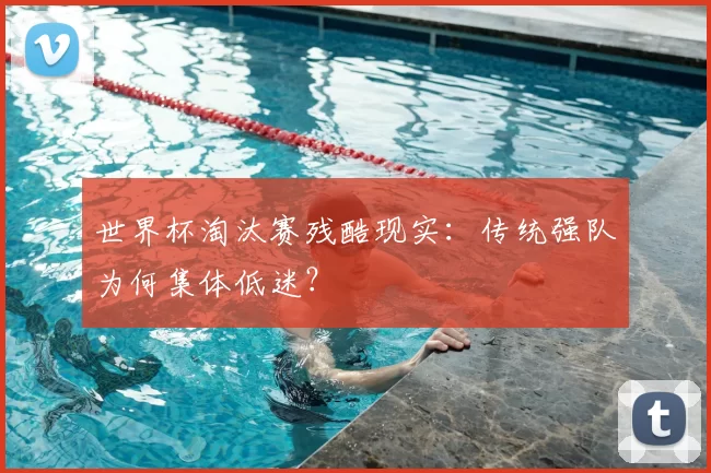 世界杯淘汰赛残酷现实:传统强队为何集体低迷?