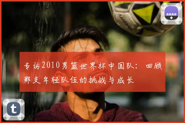 专访2010男篮世界杯中国队：回顾那支年轻队伍的挑战与成长