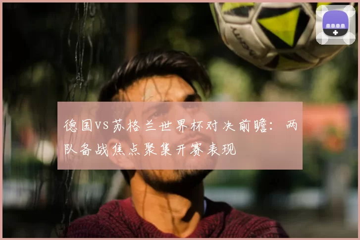 德国vs苏格兰世界杯对决前瞻:两队备战焦点聚集开赛表现