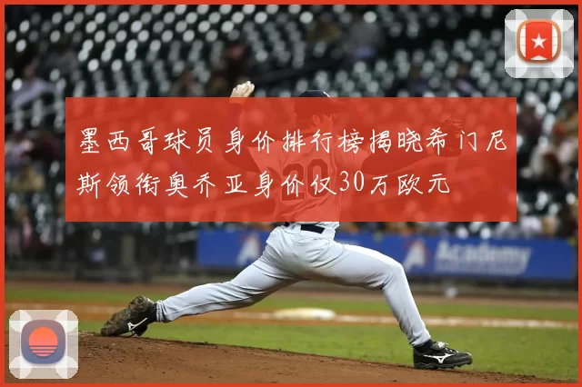 墨西哥球员身价排行榜揭晓希门尼斯领衔奥乔亚身价仅30万欧元