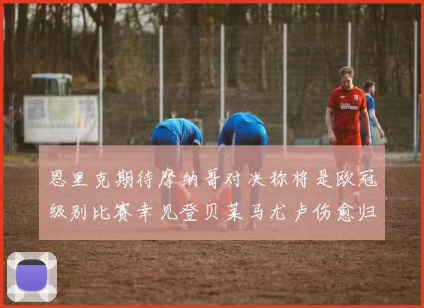 恩里克期待摩纳哥对决称将是欧冠级别比赛幸见登贝莱马尤卢伤愈归队