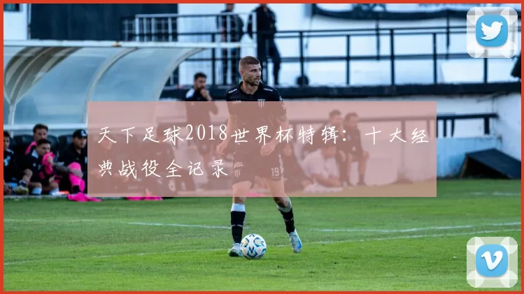 天下足球2018世界杯特辑:十大经典战役全记录