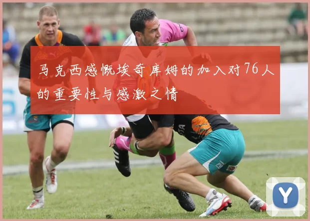 马克西感慨埃奇库姆的加入对76人的重要性与感激之情