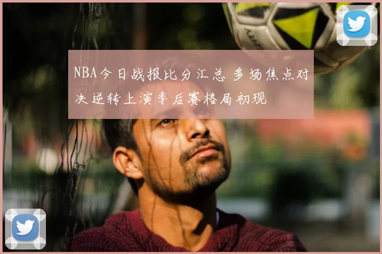 NBA今日战报比分汇总 多场焦点对决逆转上演季后赛格局初现