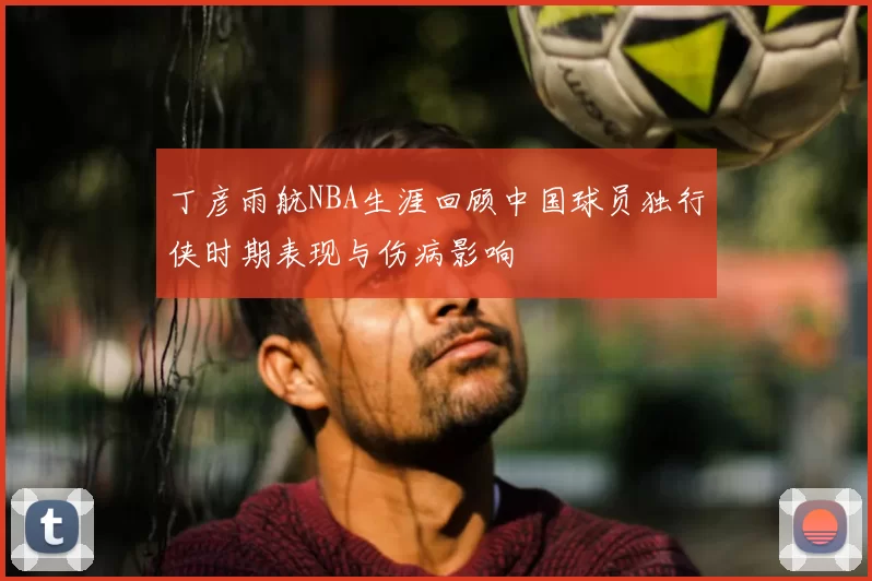 丁彦雨航NBA生涯回顾中国球员独行侠时期表现与伤病影响