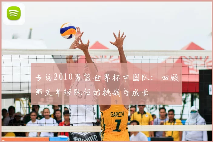 专访2010男篮世界杯中国队：回顾那支年轻队伍的挑战与成长