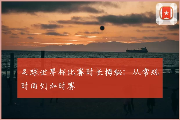 足球世界杯比赛时长揭秘：从常规时间到加时赛