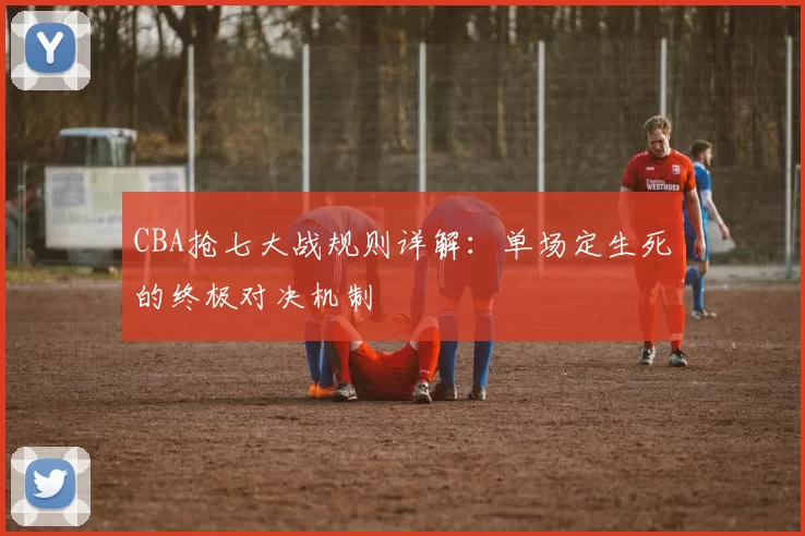 CBA抢七大战规则详解：单场定生死的终极对决机制