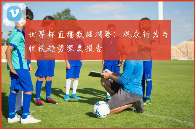 世界杯直播数据洞察:观众行为与收视趋势深度报告