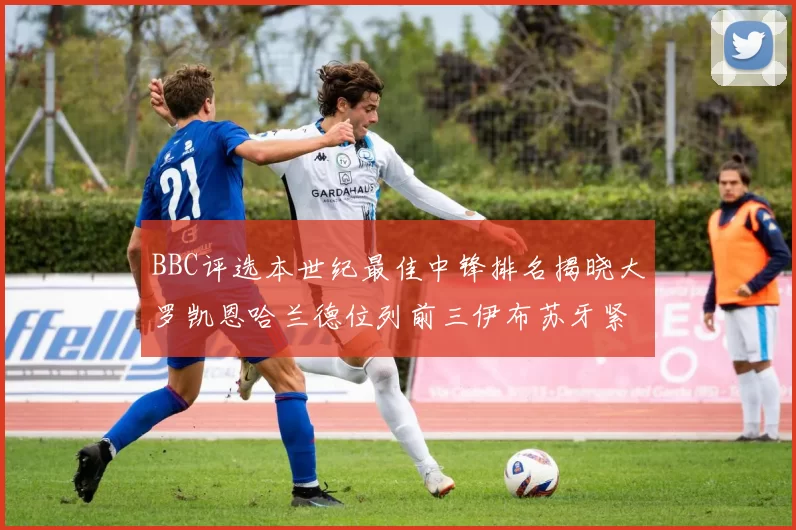 BBC评选本世纪最佳中锋排名揭晓大罗凯恩哈兰德位列前三伊布苏牙紧随其后
