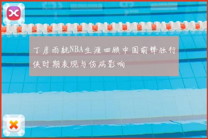 丁彦雨航NBA生涯回顾中国前锋独行侠时期表现与伤病影响
