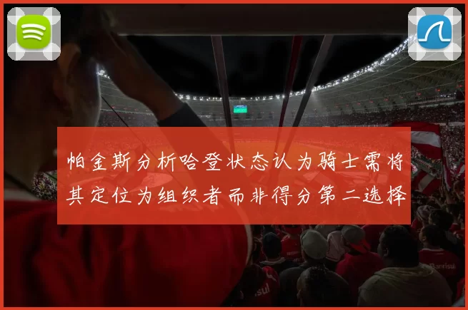 帕金斯分析哈登状态认为骑士需将其定位为组织者而非得分第二选择