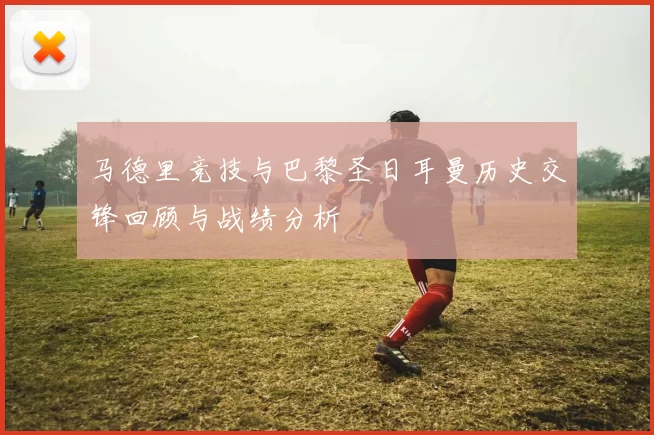 马德里竞技与巴黎圣日耳曼历史交锋回顾与战绩分析