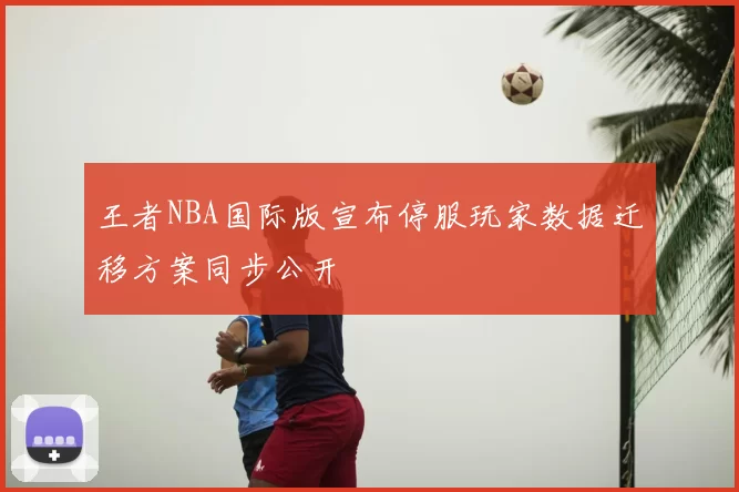 王者NBA国际版宣布停服玩家数据迁移方案同步公开