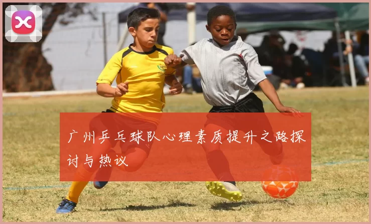 广州乒乓球队心理素质提升之路探讨与热议