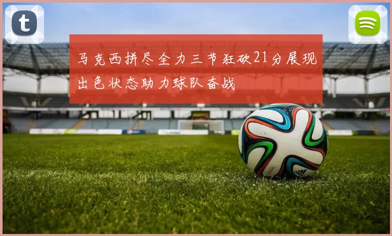 马克西拼尽全力三节狂砍21分展现出色状态助力球队奋战