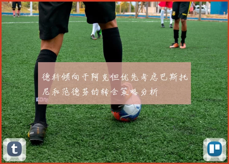 德科倾向于阿克但优先考虑巴斯托尼和范德芬的转会策略分析